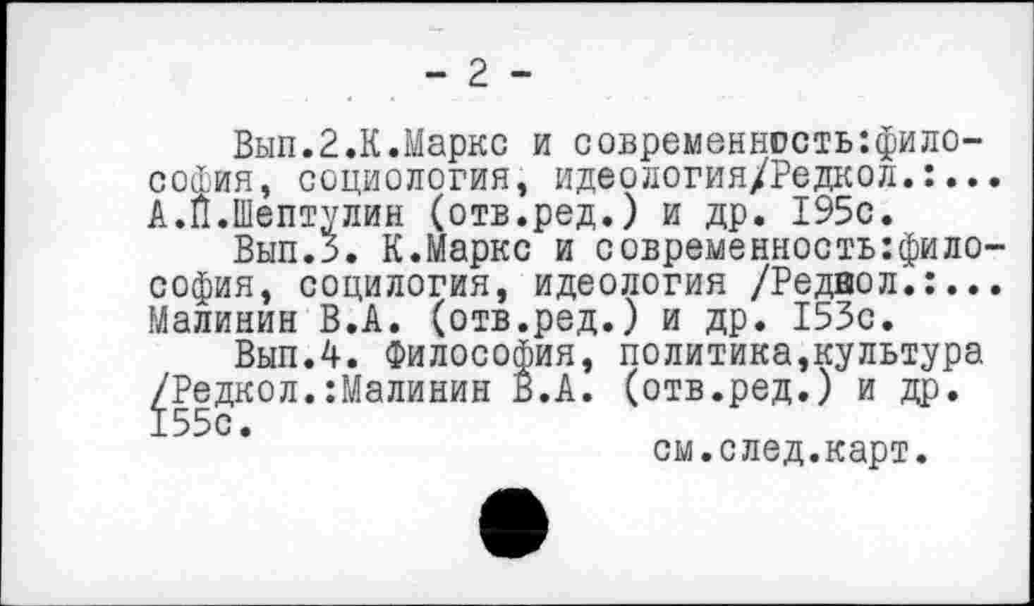 ﻿- 2 -
Вып.2.К.Маркс и современнасть:фило-софия, социология, идеология/Редкол.:... А.Й.Шептулин (отв.ред.) и др. 195с.
Вып.З. К.Маркс и современность:фило-софия, социлогия, идеология /Реднол.:... Малинин В.А. (отв.ред.) и др. 153с.
Вып.4. Философия, политика,культура /Редкол.:Малинин В.А. (отв.ред.) и др.
см.след.карт.